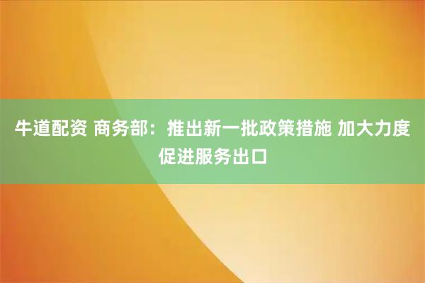 牛道配资 商务部：推出新一批政策措施 加大力度促进服务出口