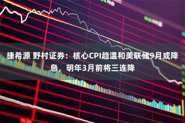 捷希源 野村证券：核心CPI趋温和美联储9月或降息，明年3月前将三连降