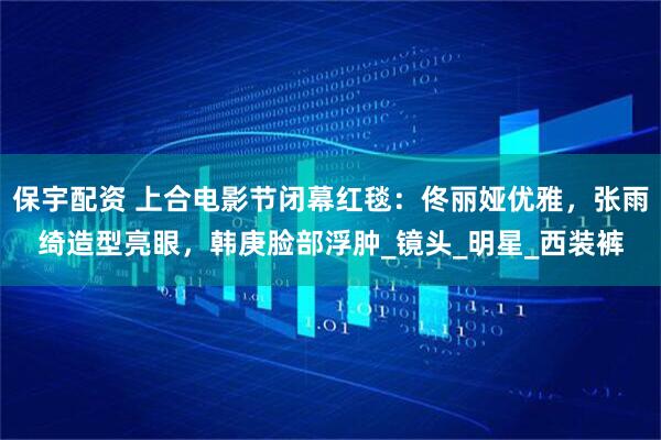 保宇配资 上合电影节闭幕红毯：佟丽娅优雅，张雨绮造型亮眼，韩庚脸部浮肿_镜头_明星_西装裤