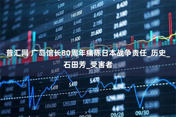 普汇网 广岛馆长80周年痛陈日本战争责任_历史_石田芳_受害者