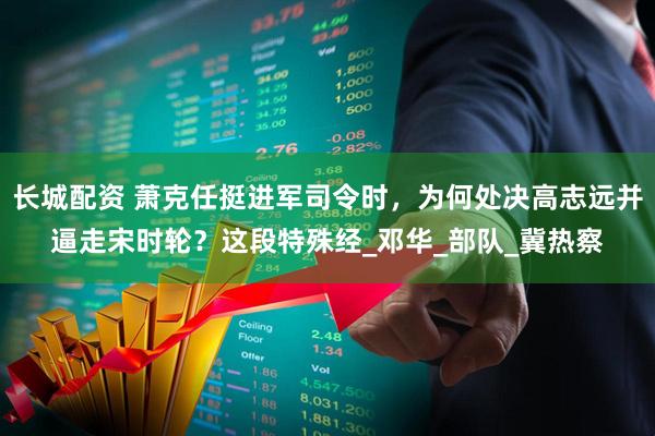 长城配资 萧克任挺进军司令时，为何处决高志远并逼走宋时轮？这段特殊经_邓华_部队_冀热察