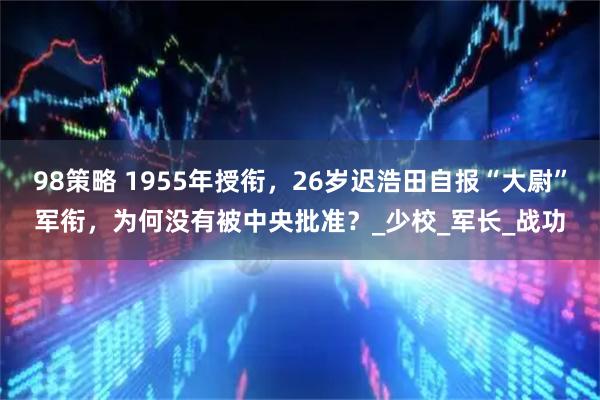 98策略 1955年授衔，26岁迟浩田自报“大尉”军衔，为何没有被中央批准？_少校_军长_战功