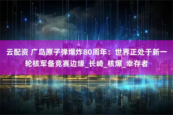 云配资 广岛原子弹爆炸80周年：世界正处于新一轮核军备竞赛边缘_长崎_核爆_幸存者