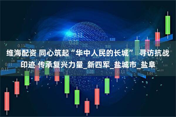 维海配资 同心筑起“华中人民的长城”  寻访抗战印迹 传承复兴力量_新四军_盐城市_盐阜