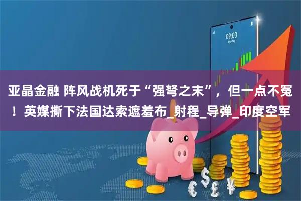 亚晶金融 阵风战机死于“强弩之末”，但一点不冤！英媒撕下法国达索遮羞布_射程_导弹_印度空军