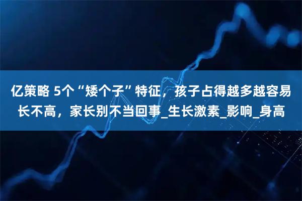 亿策略 5个“矮个子”特征，孩子占得越多越容易长不高，家长别不当回事_生长激素_影响_身高