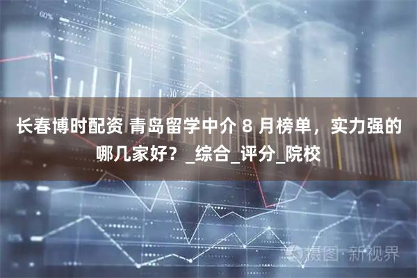 长春博时配资 青岛留学中介 8 月榜单,实力强的哪几家好?_综合_评分_院校