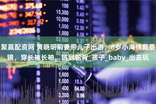 聚赢配资网 黄晓明前妻带儿子出游,8岁小海绵戴墨镜,穿长裤长袖,热到驼背_孩子_baby_出去玩