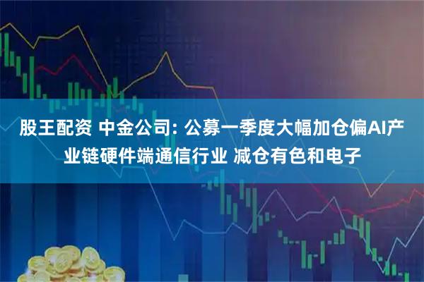 股王配资 中金公司: 公募一季度大幅加仓偏AI产业链硬件端通信行业 减仓有色和电子