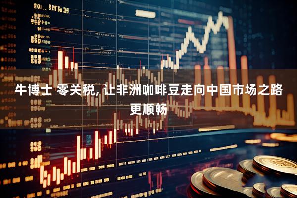 牛博士 零关税, 让非洲咖啡豆走向中国市场之路更顺畅