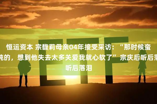 恒运资本 宗馥莉母亲04年接受采访：“那时候蛮单纯的，想到他失去太多关爱我就心软了” 宗庆后听后落泪