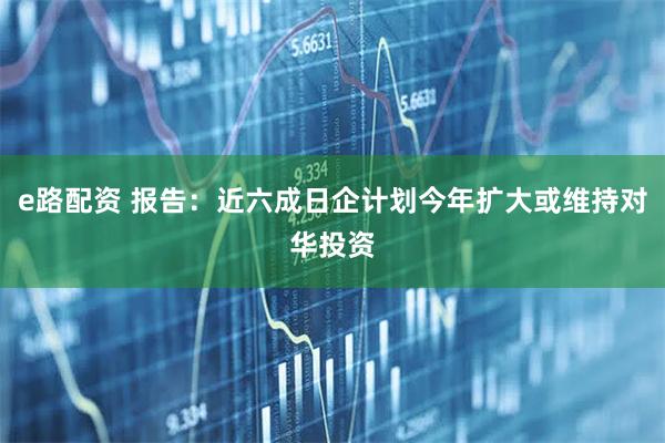 e路配资 报告：近六成日企计划今年扩大或维持对华投资