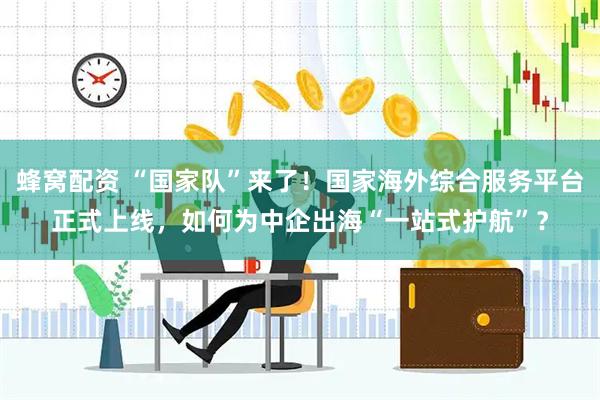蜂窝配资 “国家队”来了！国家海外综合服务平台正式上线，如何为中企出海“一站式护航”？