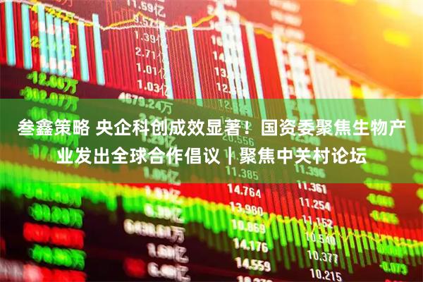 叁鑫策略 央企科创成效显著！国资委聚焦生物产业发出全球合作倡议｜聚焦中关村论坛