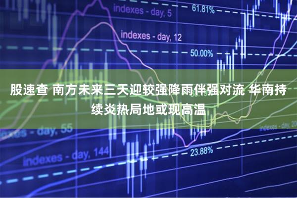 股速查 南方未来三天迎较强降雨伴强对流 华南持续炎热局地或现高温