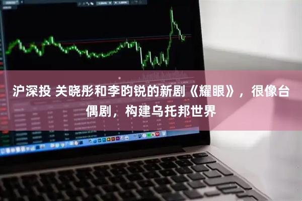 沪深投 关晓彤和李昀锐的新剧《耀眼》,很像台偶剧,构建乌托邦世界