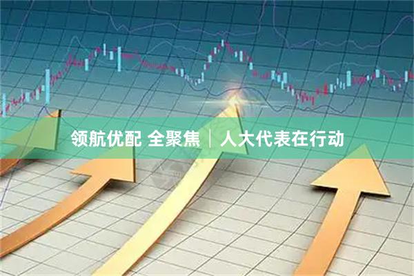 领航优配 全聚焦│人大代表在行动