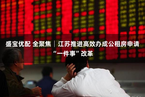 盛宝优配 全聚焦│江苏推进高效办成公租房申请“一件事”改革