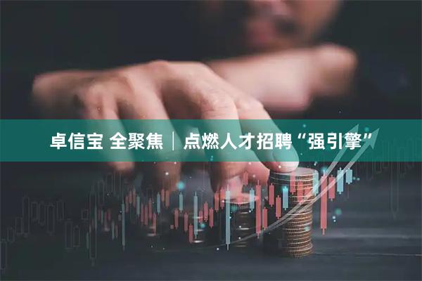 卓信宝 全聚焦│点燃人才招聘“强引擎”