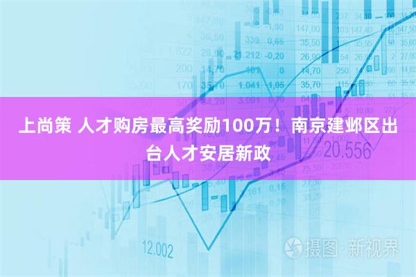 上尚策 人才购房最高奖励100万！南京建邺区出台人才安居新政