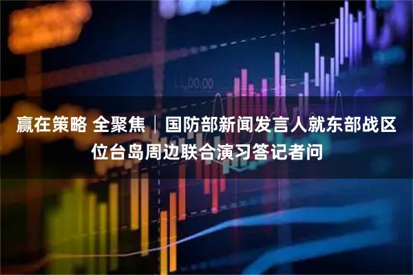 赢在策略 全聚焦│国防部新闻发言人就东部战区位台岛周边联合演习答记者问