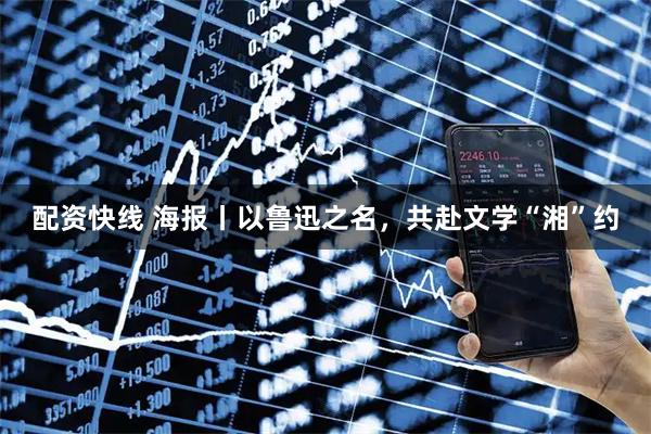 配资快线 海报丨以鲁迅之名，共赴文学“湘”约