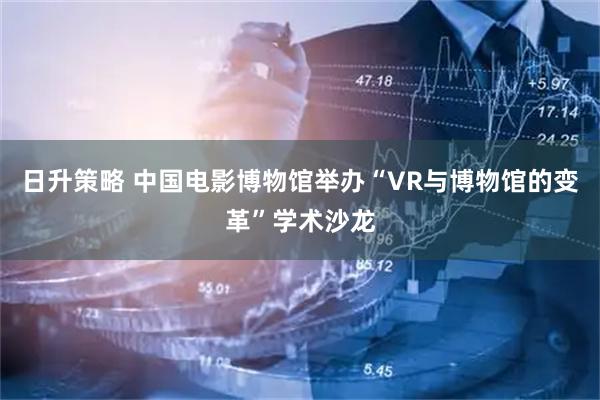日升策略 中国电影博物馆举办“VR与博物馆的变革”学术沙龙