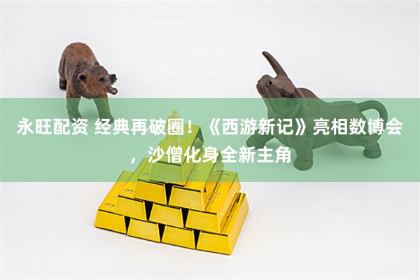 永旺配资 经典再破圈！《西游新记》亮相数博会，沙僧化身全新主角