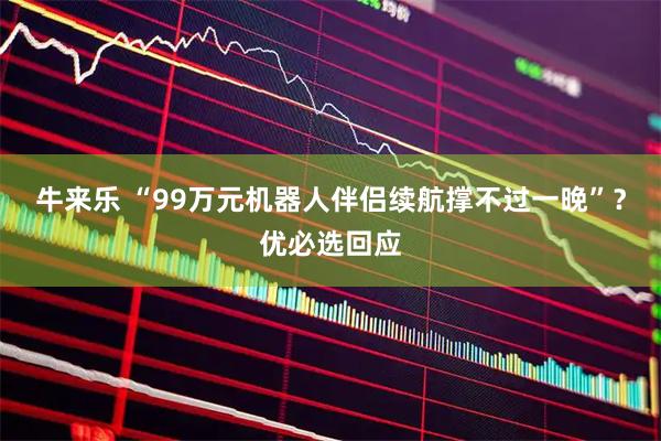 牛来乐 “99万元机器人伴侣续航撑不过一晚”？优必选回应