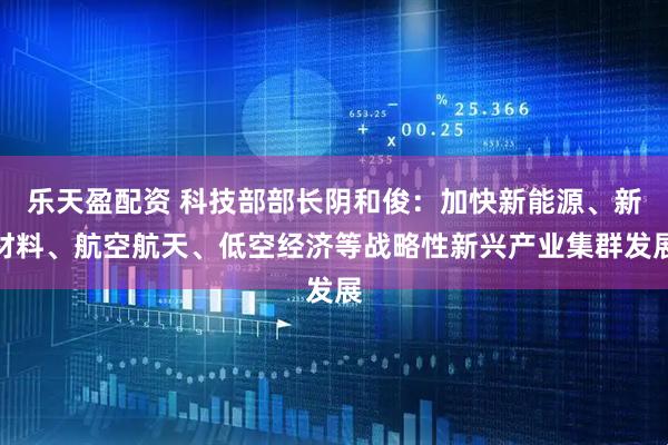 乐天盈配资 科技部部长阴和俊：加快新能源、新材料、航空航天、低空经济等战略性新兴产业集群发展